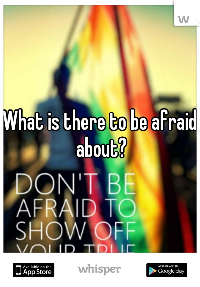 What is there to be afraid about?