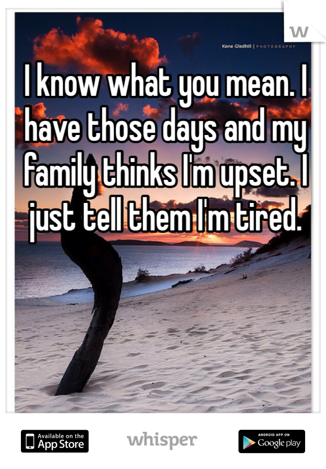 I know what you mean. I have those days and my family thinks I'm upset. I just tell them I'm tired. 