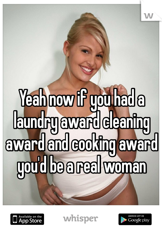 Yeah now if you had a laundry award cleaning award and cooking award you'd be a real woman