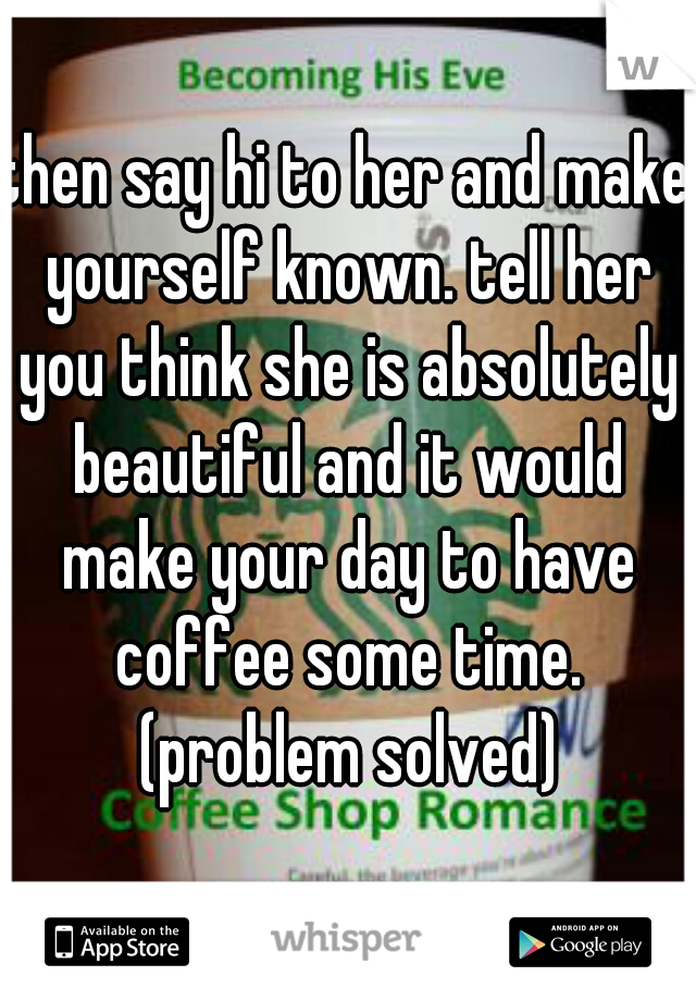 then say hi to her and make yourself known. tell her you think she is absolutely beautiful and it would make your day to have coffee some time. (problem solved)