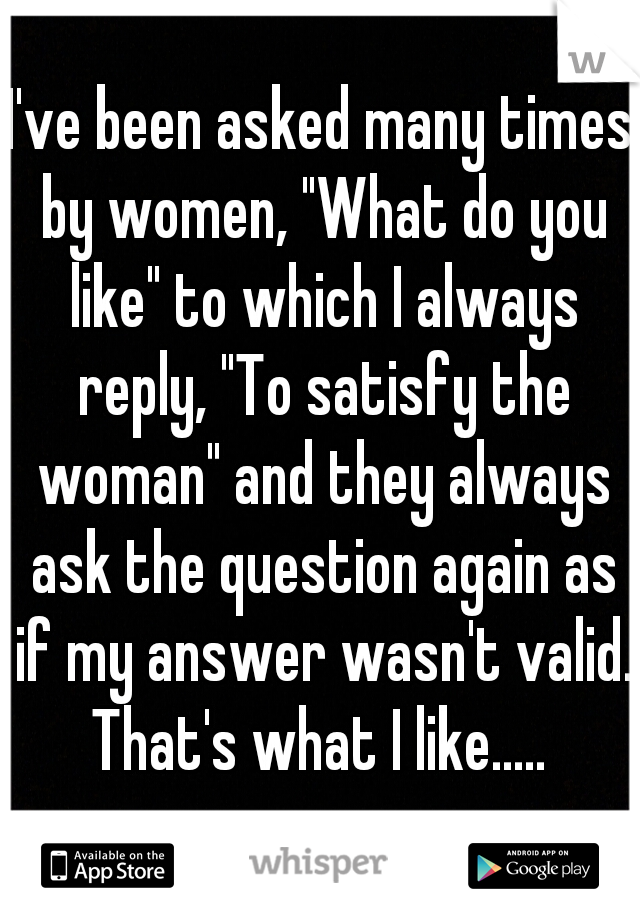 I've been asked many times by women, "What do you like" to which I always reply, "To satisfy the woman" and they always ask the question again as if my answer wasn't valid. That's what I like..... 