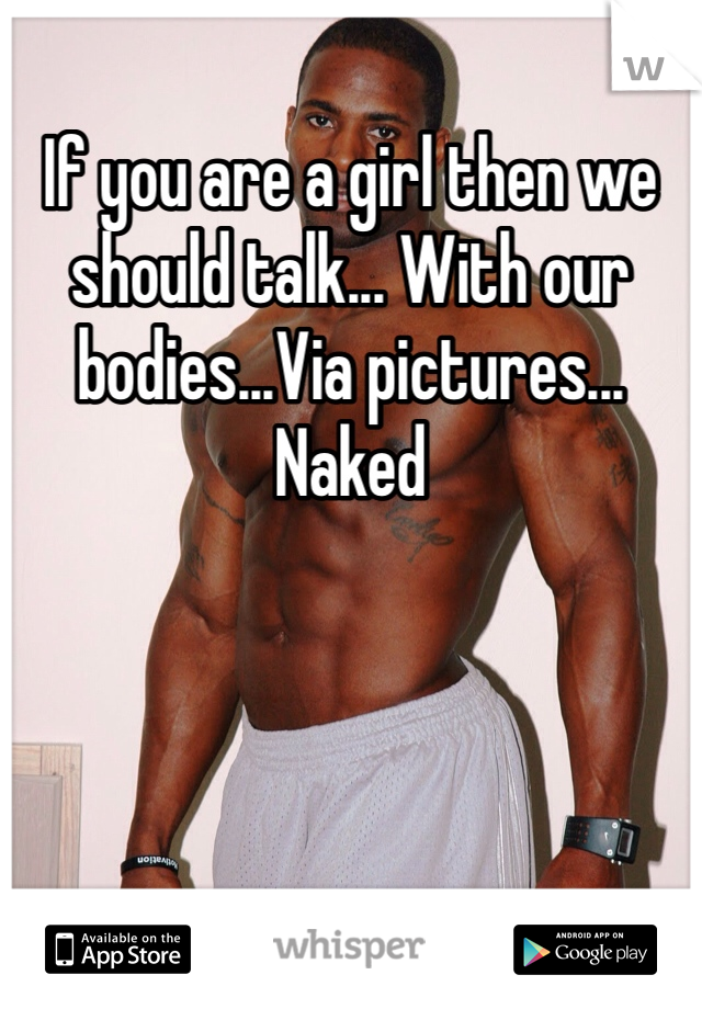 If you are a girl then we should talk... With our bodies...Via pictures... Naked