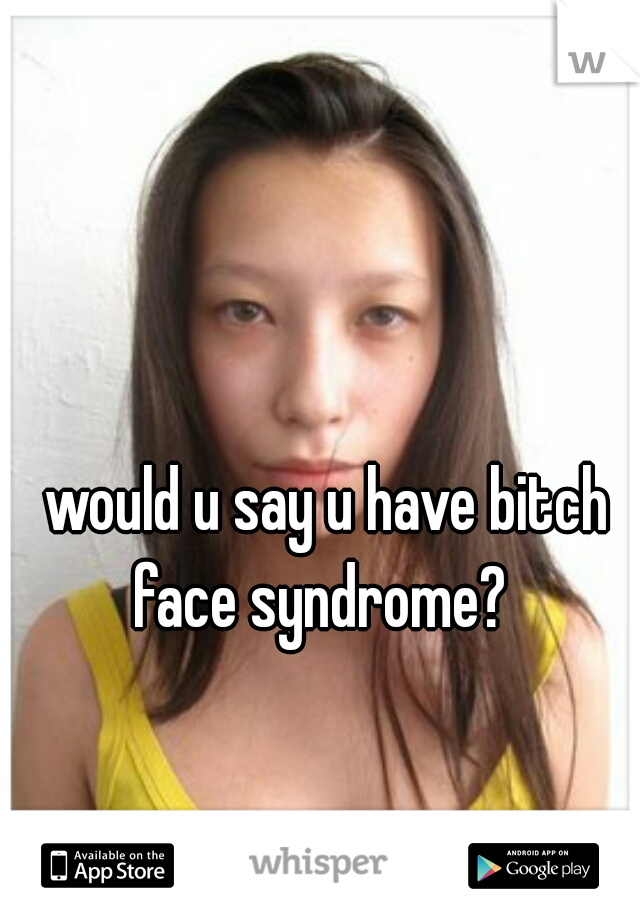 would u say u have bitch face syndrome?  