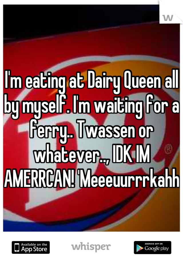 I'm eating at Dairy Queen all by myself. I'm waiting for a ferry.. Twassen or whatever.., IDK IM AMERRCAN! 'Meeeuurrrkahh