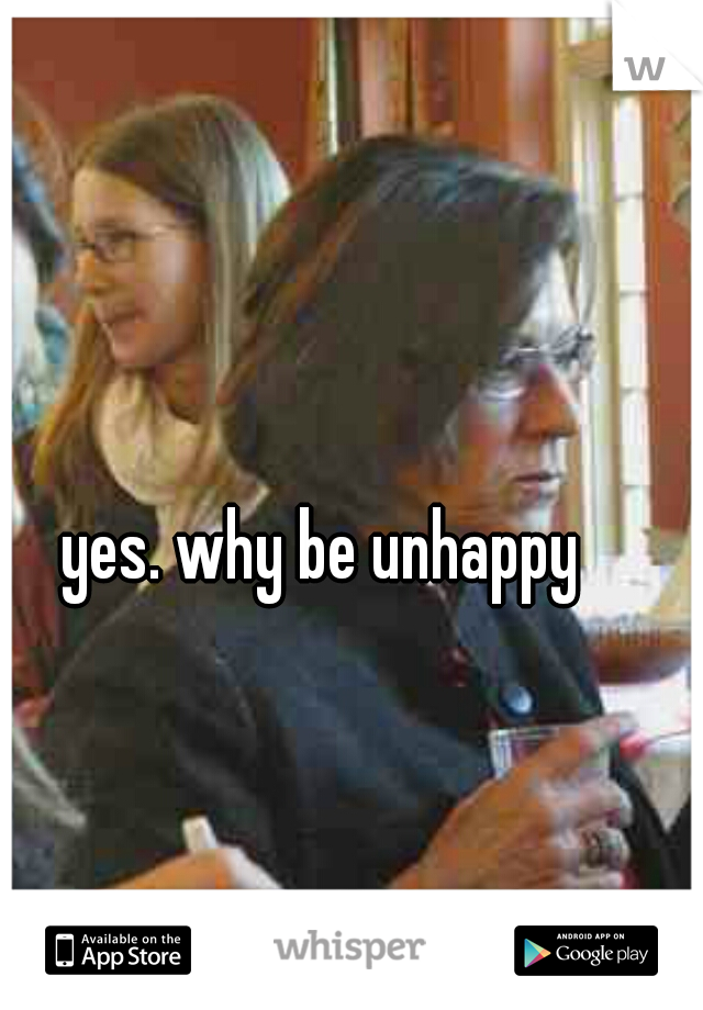 yes. why be unhappy 