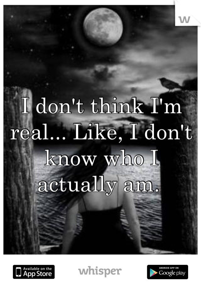 I don't think I'm real... Like, I don't know who I actually am. 