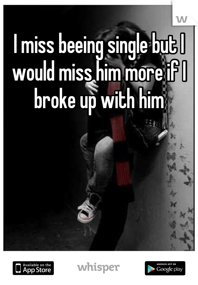 I miss beeing single but I would miss him more if I broke up with him