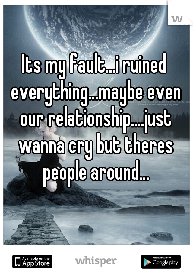 Its my fault...i ruined everything...maybe even our relationship....just wanna cry but theres people around...