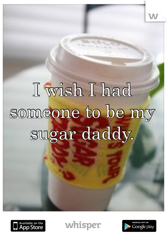 I wish I had someone to be my sugar daddy. 