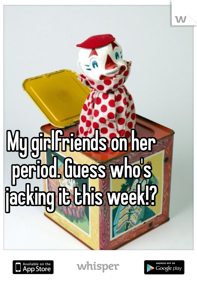 My girlfriends on her period. Guess who's jacking it this week!?