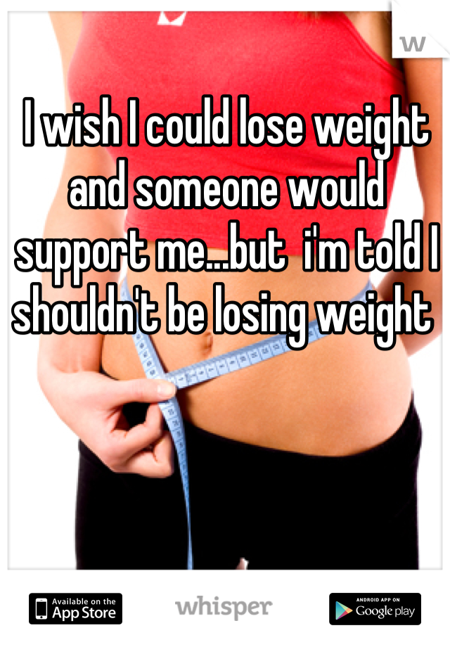 I wish I could lose weight and someone would support me...but  i'm told I shouldn't be losing weight 