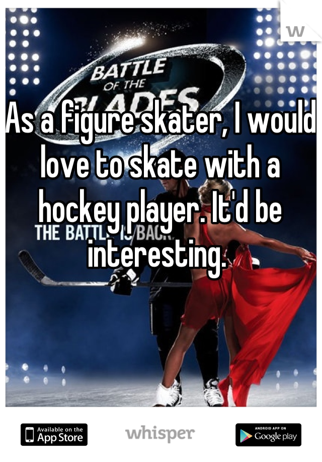 As a figure skater, I would love to skate with a hockey player. It'd be interesting. 
