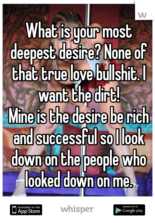 What is your most deepest desire? None of that true love bullshit. I want the dirt!
Mine is the desire be rich and successful so I look down on the people who looked down on me.