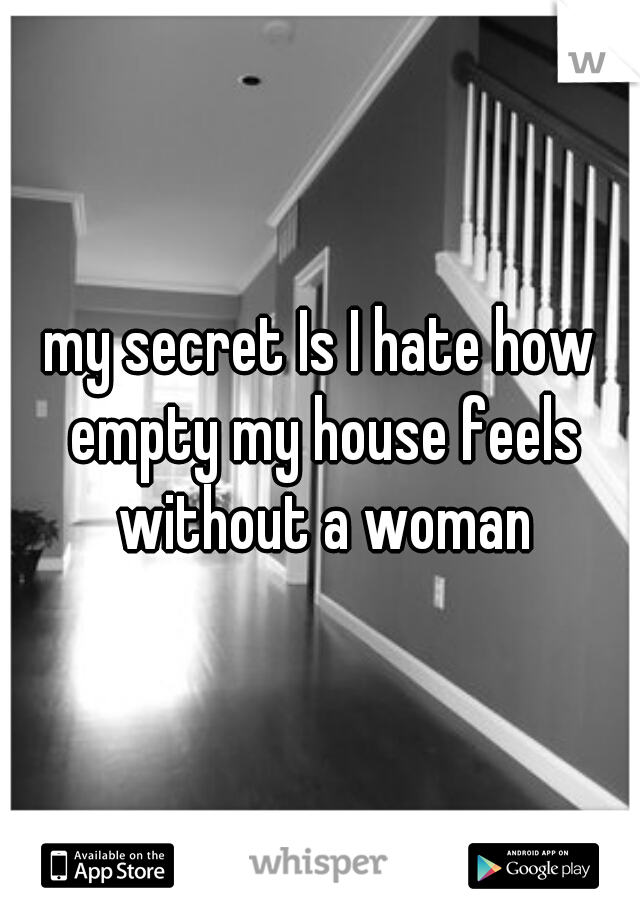 my secret Is I hate how empty my house feels without a woman