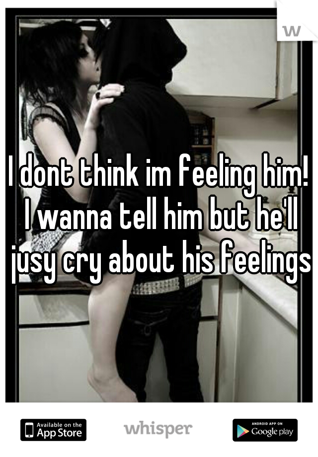 I dont think im feeling him! I wanna tell him but he'll jusy cry about his feelings.