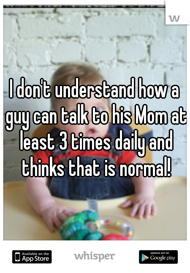 I don't understand how a guy can talk to his Mom at least 3 times daily and thinks that is normal!
