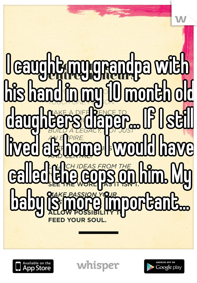 I caught my grandpa with his hand in my 10 month old daughters diaper... If I still lived at home I would have called the cops on him. My baby is more important...