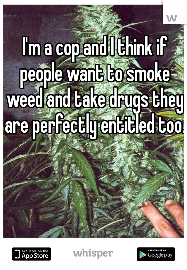 I'm a cop and I think if people want to smoke weed and take drugs they are perfectly entitled too. 