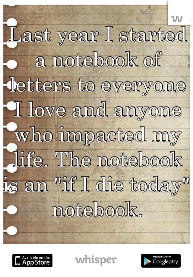 Last year I started a notebook of letters to everyone I love and anyone who impacted my life. The notebook is an "if I die today" notebook. 