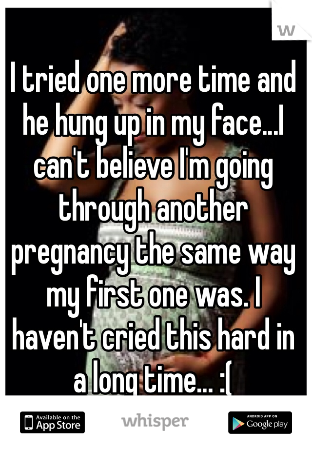 I tried one more time and he hung up in my face...I can't believe I'm going through another pregnancy the same way my first one was. I haven't cried this hard in a long time... :(