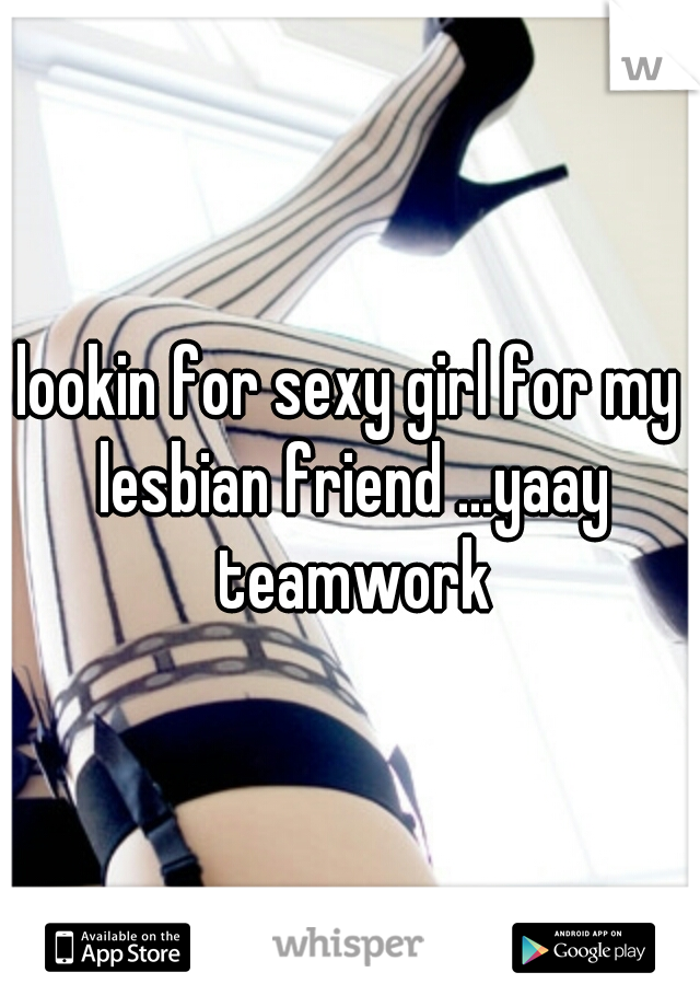 lookin for sexy girl for my lesbian friend ...yaay teamwork