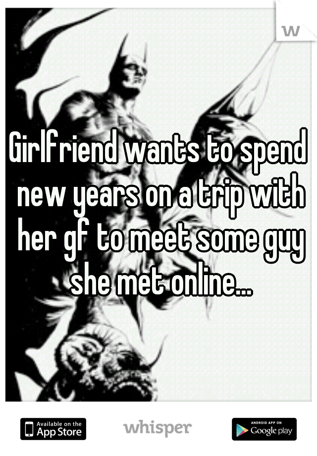 Girlfriend wants to spend new years on a trip with her gf to meet some guy she met online...