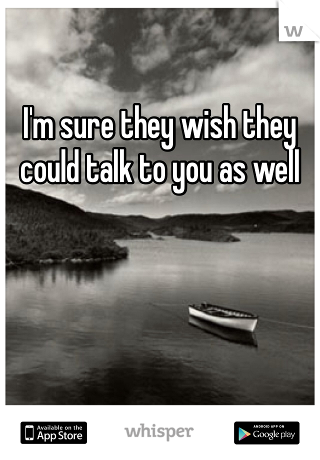 I'm sure they wish they could talk to you as well