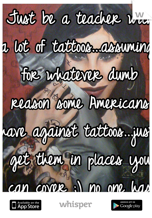 Just be a teacher with a lot of tattoos...assuming for whatever dumb reason some Americans have against tattoos...just get them in places you can cover ;) no one has to know 