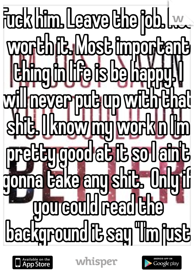 Fuck him. Leave the job. Not worth it. Most important thing in life is be happy. I will never put up with that shit. I know my work n I'm pretty good at it so I ain't gonna take any shit.  Only if you could read the background it say "I'm just saying you could do better"