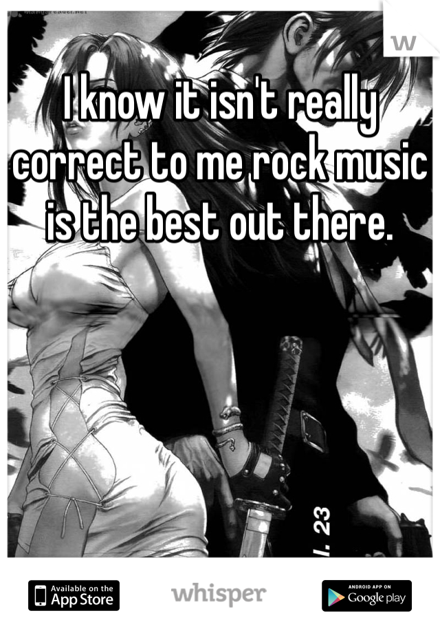 I know it isn't really correct to me rock music is the best out there.
