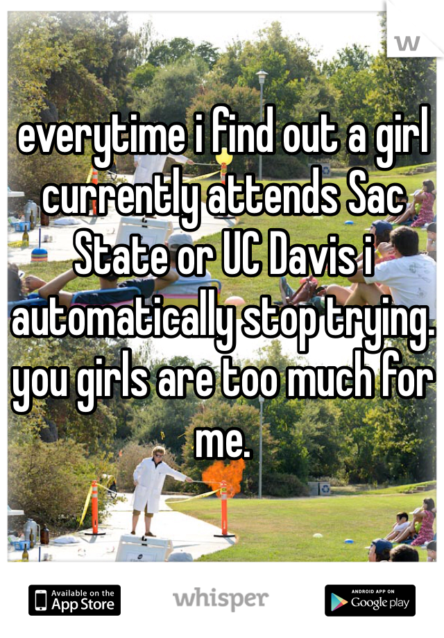 everytime i find out a girl currently attends Sac State or UC Davis i automatically stop trying. you girls are too much for me. 