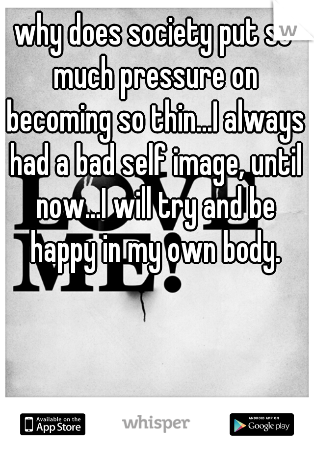 why does society put so much pressure on becoming so thin...I always had a bad self image, until now...I will try and be happy in my own body.