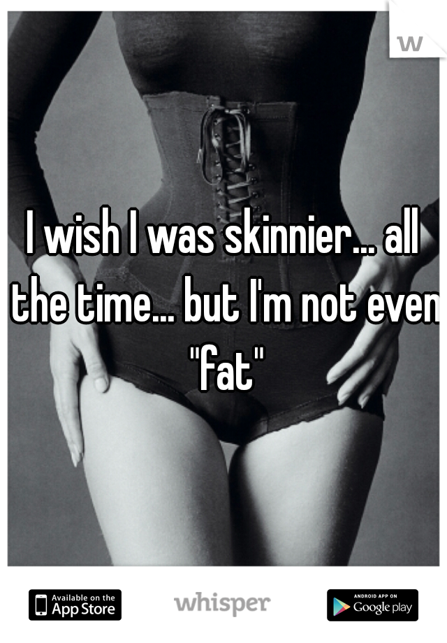 I wish I was skinnier... all the time... but I'm not even "fat"