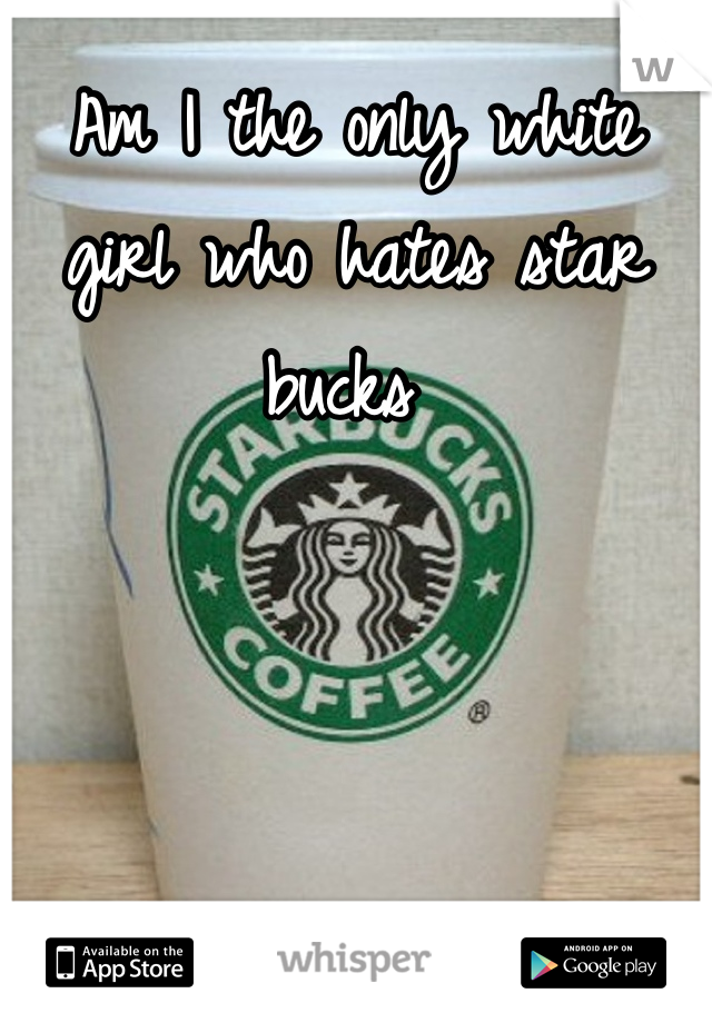 Am I the only white girl who hates star bucks 