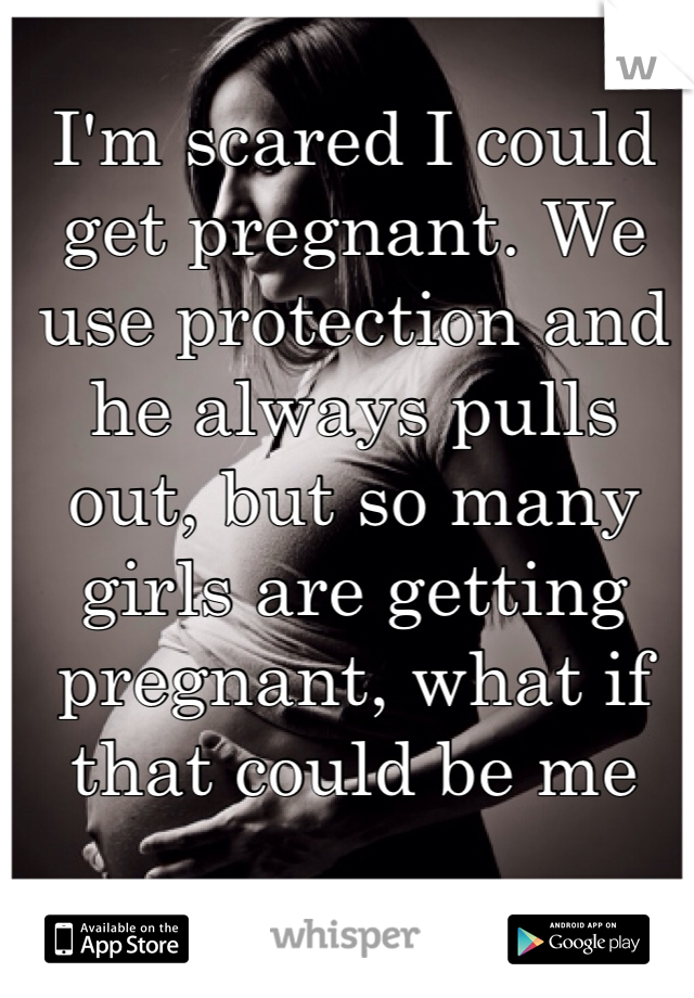 I'm scared I could get pregnant. We use protection and he always pulls out, but so many girls are getting pregnant, what if that could be me 