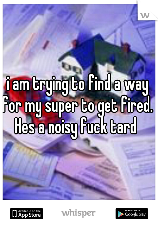i am trying to find a way for my super to get fired. 
Hes a noisy fuck tard 