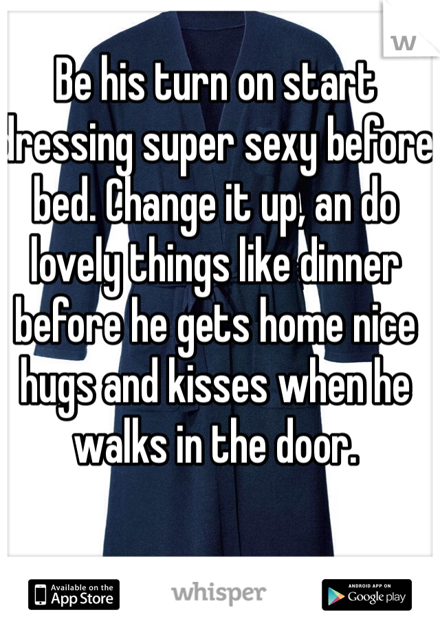 Be his turn on start dressing super sexy before bed. Change it up, an do lovely things like dinner before he gets home nice hugs and kisses when he walks in the door. 