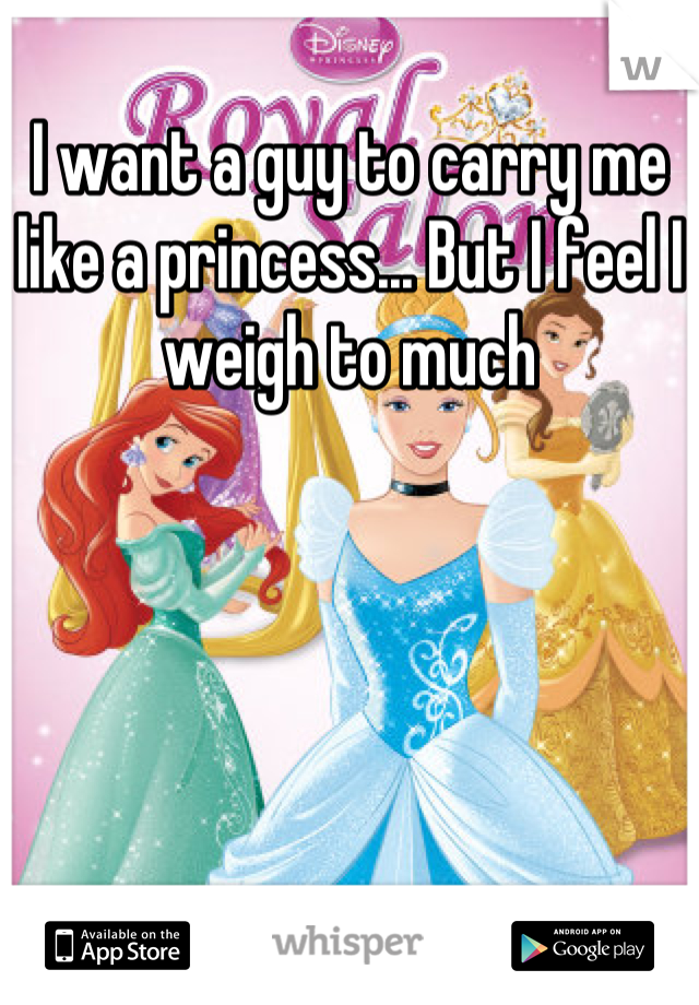 I want a guy to carry me like a princess... But I feel I weigh to much