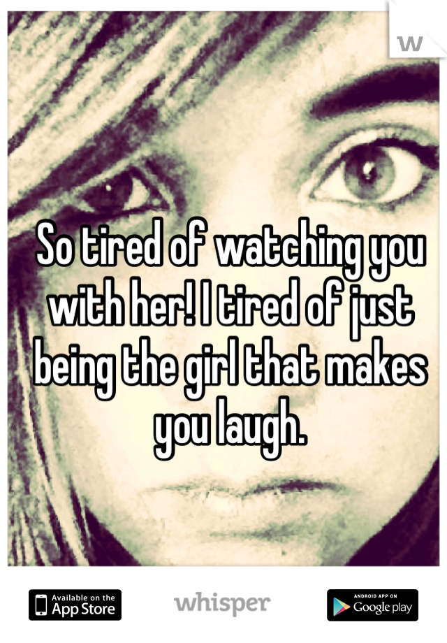 So tired of watching you with her! I tired of just being the girl that makes you laugh. 