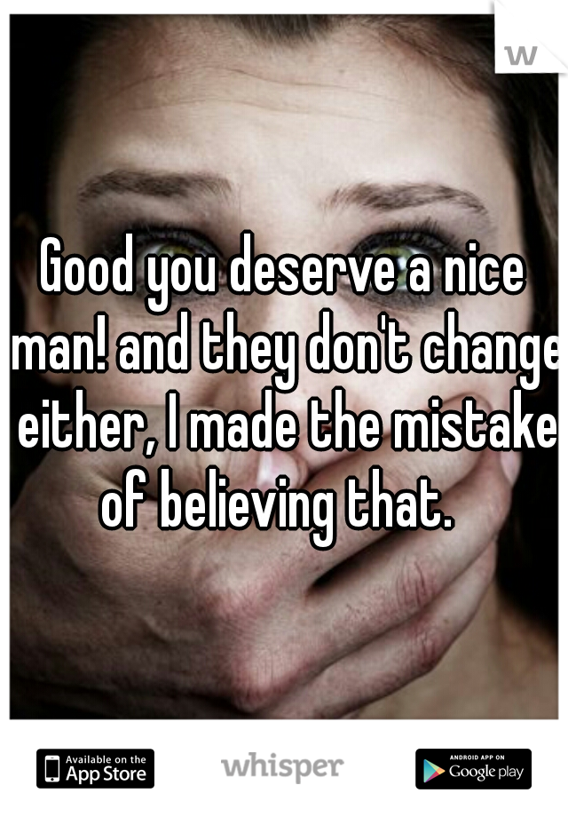 Good you deserve a nice man! and they don't change either, I made the mistake of believing that.  