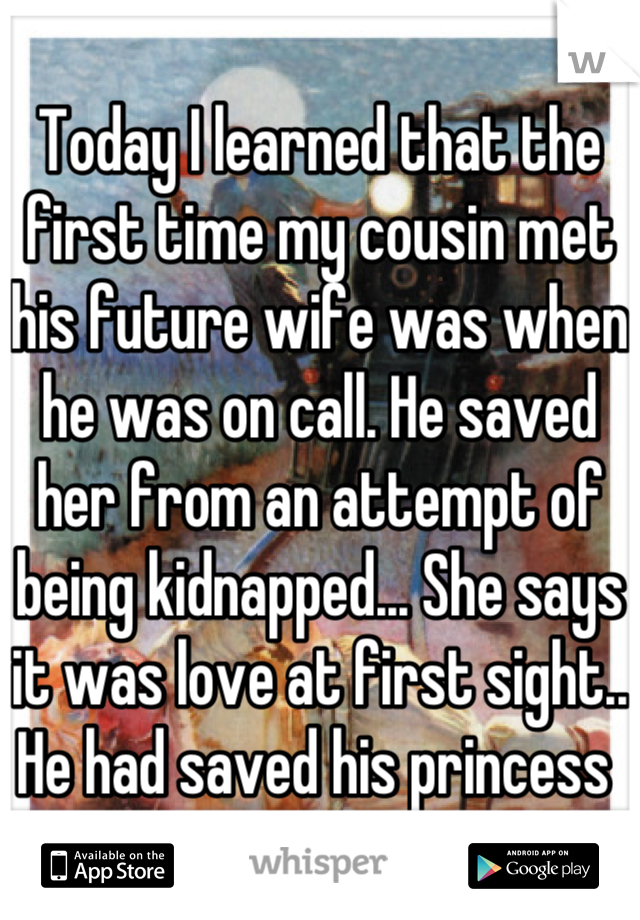 Today I learned that the first time my cousin met his future wife was when he was on call. He saved her from an attempt of being kidnapped... She says it was love at first sight.. He had saved his princess 