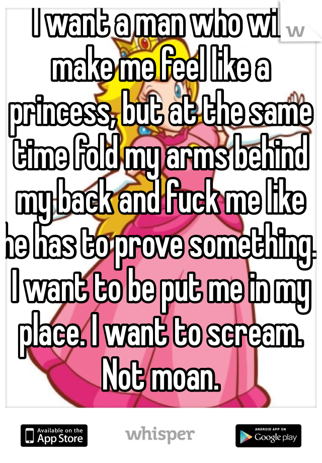 I want a man who will make me feel like a princess, but at the same time fold my arms behind my back and fuck me like he has to prove something. I want to be put me in my place. I want to scream. Not moan. 
