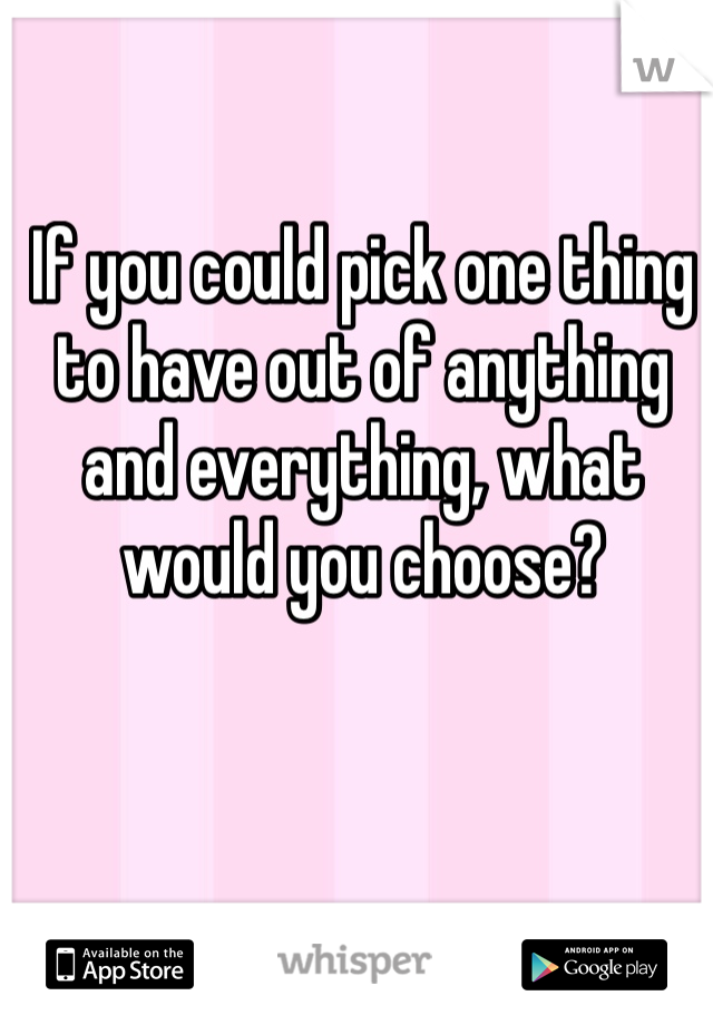 If you could pick one thing to have out of anything and everything, what would you choose? 
