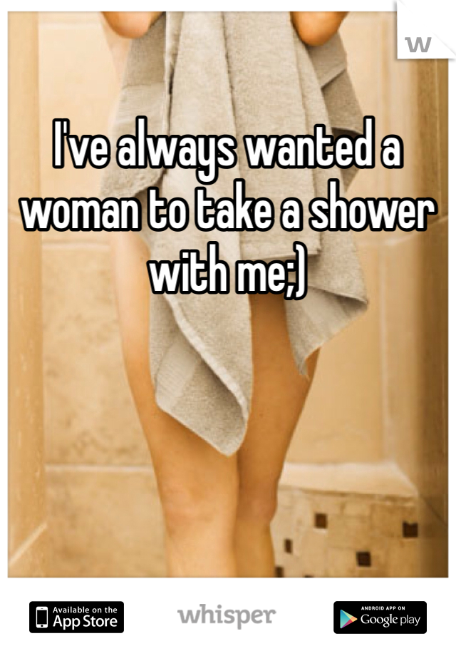 I've always wanted a woman to take a shower with me;)