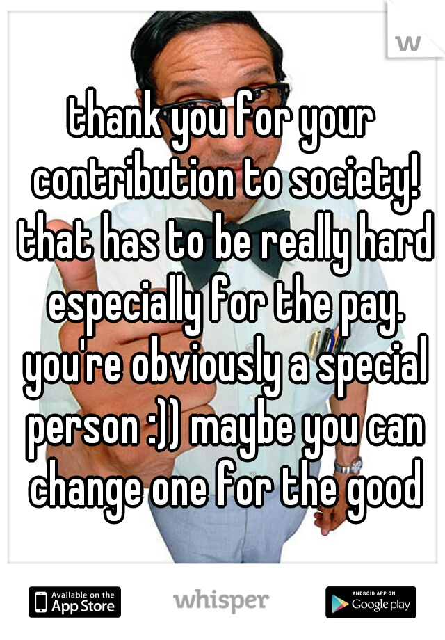 thank you for your contribution to society! that has to be really hard especially for the pay. you're obviously a special person :)) maybe you can change one for the good