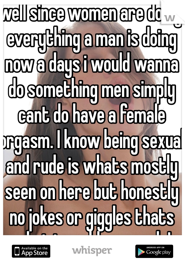 well since women are doing everything a man is doing now a days i would wanna do something men simply cant do have a female orgasm. I know being sexual and rude is whats mostly seen on here but honestly no jokes or giggles thats what i would wanna do!