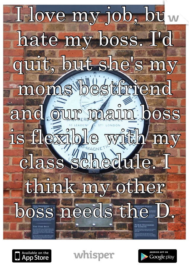 I love my job, but hate my boss. I'd quit, but she's my moms bestfriend and our main boss is flexible with my class schedule. I think my other boss needs the D.