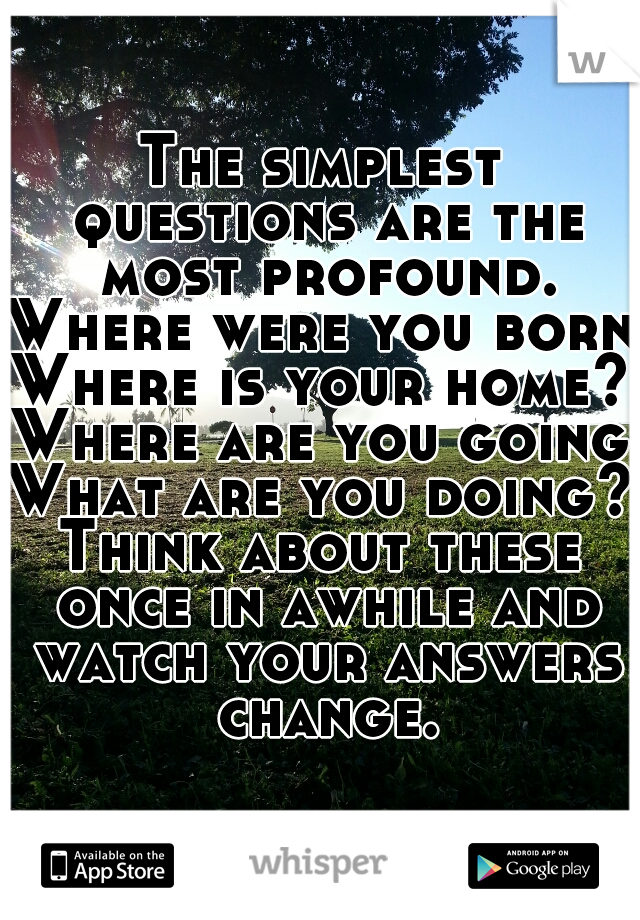 The simplest questions are the most profound.
Where were you born?
Where is your home?
Where are you going?
What are you doing?
Think about these once in awhile and watch your answers change.