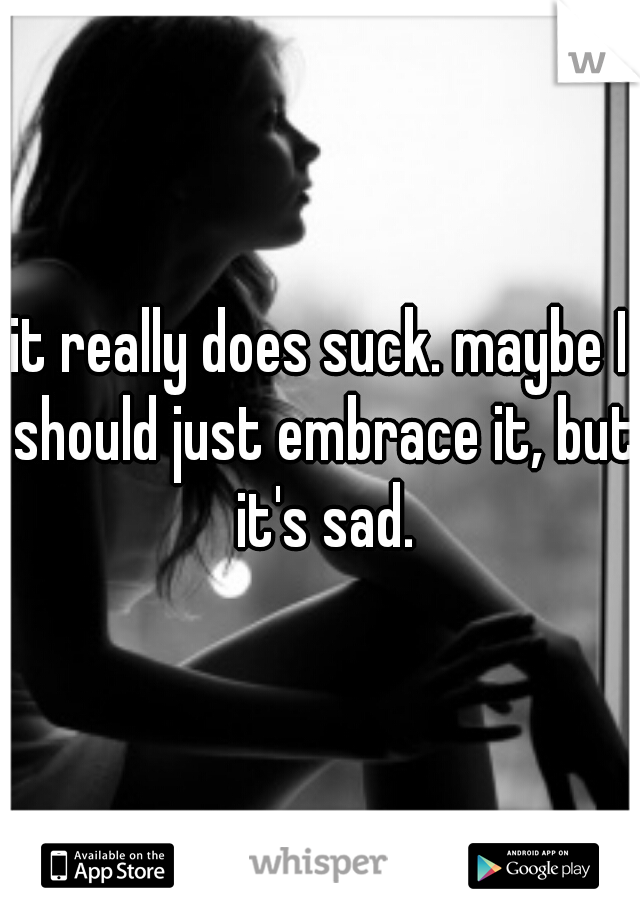 it really does suck. maybe I should just embrace it, but it's sad.