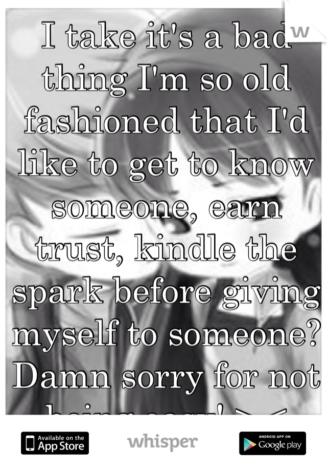 I take it's a bad thing I'm so old fashioned that I'd like to get to know someone, earn trust, kindle the spark before giving myself to someone? Damn sorry for not being easy! >.<